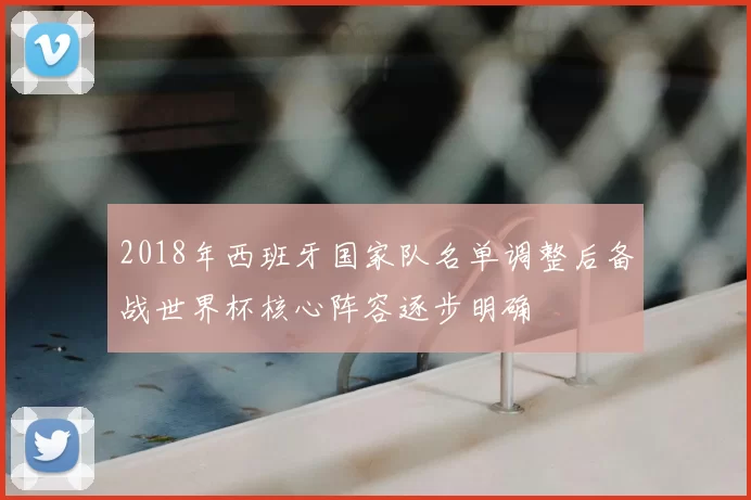 2018年西班牙国家队名单调整后备战世界杯核心阵容逐步明确