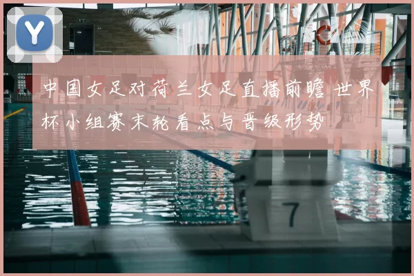 中国女足对荷兰女足直播前瞻 世界杯小组赛末轮看点与晋级形势