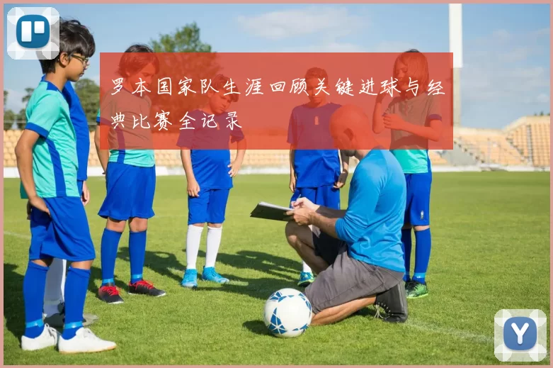 罗本国家队生涯回顾关键进球与经典比赛全记录