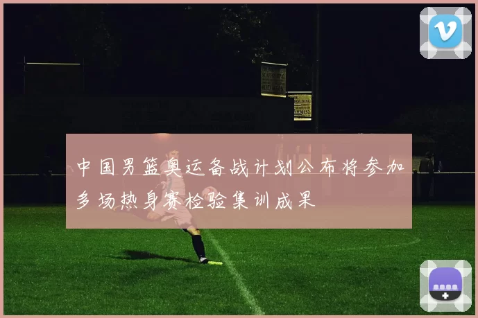 中国男篮奥运备战计划公布将参加多场热身赛检验集训成果