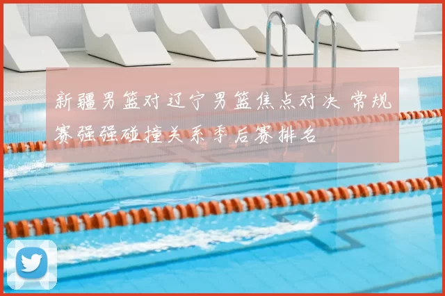 新疆男篮对辽宁男篮焦点对决 常规赛强强碰撞关系季后赛排名