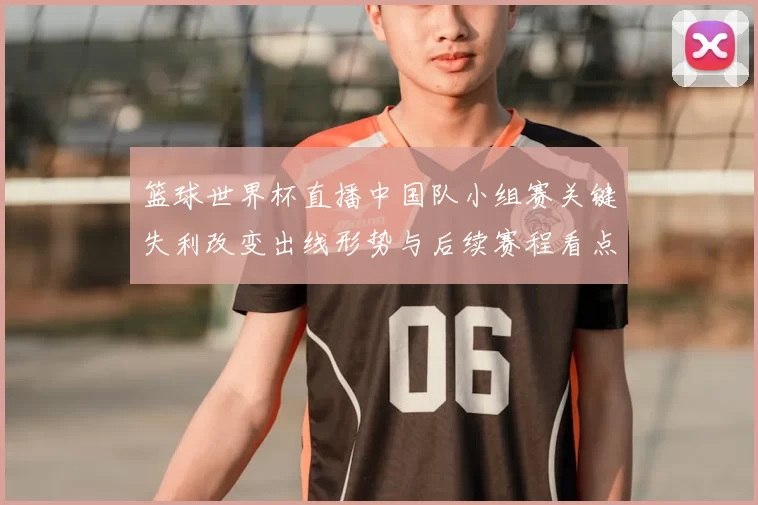 篮球世界杯直播中国队小组赛关键失利改变出线形势与后续赛程看点
