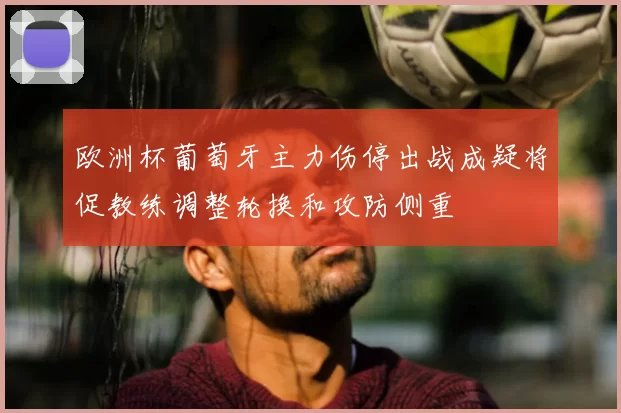 欧洲杯葡萄牙主力伤停出战成疑将促教练调整轮换和攻防侧重