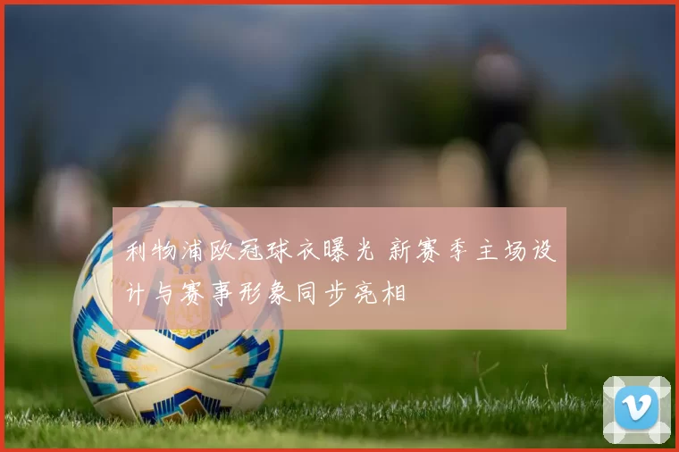 利物浦欧冠球衣曝光 新赛季主场设计与赛事形象同步亮相