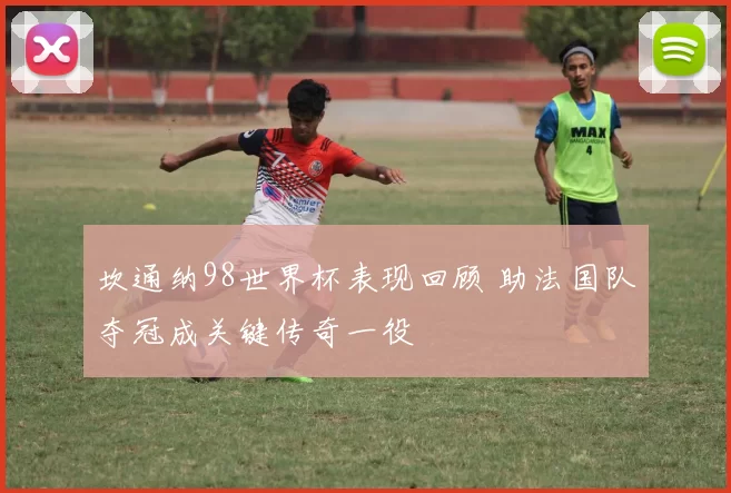 坎通纳98世界杯表现回顾 助法国队夺冠成关键传奇一役