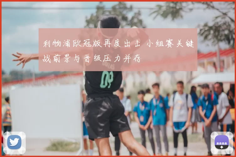 利物浦欧冠版再度出击 小组赛关键战前景与晋级压力并存