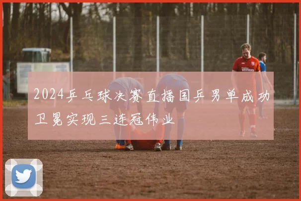 2024乒乓球决赛直播国乒男单成功卫冕实现三连冠伟业