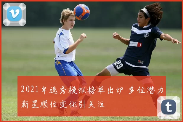 2021年选秀模拟榜单出炉 多位潜力新星顺位变化引关注