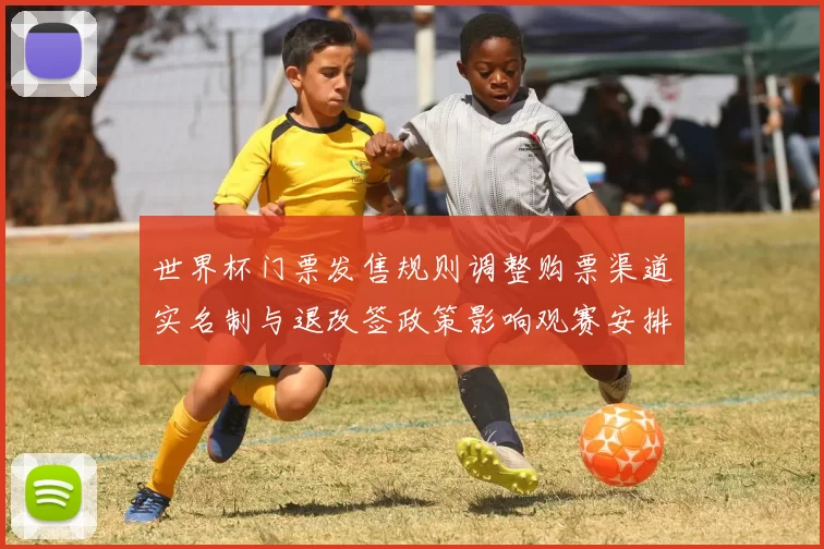 世界杯门票发售规则调整购票渠道实名制与退改签政策影响观赛安排