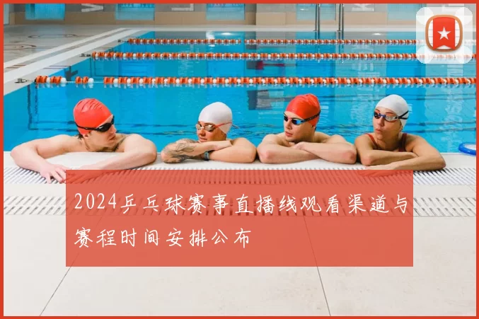 2024乒乓球赛事直播线观看渠道与赛程时间安排公布