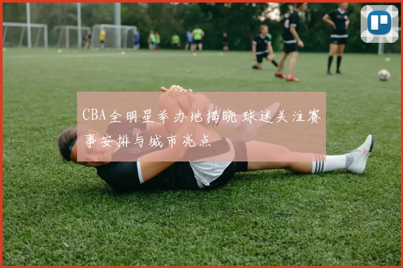 CBA全明星举办地揭晓 球迷关注赛事安排与城市亮点