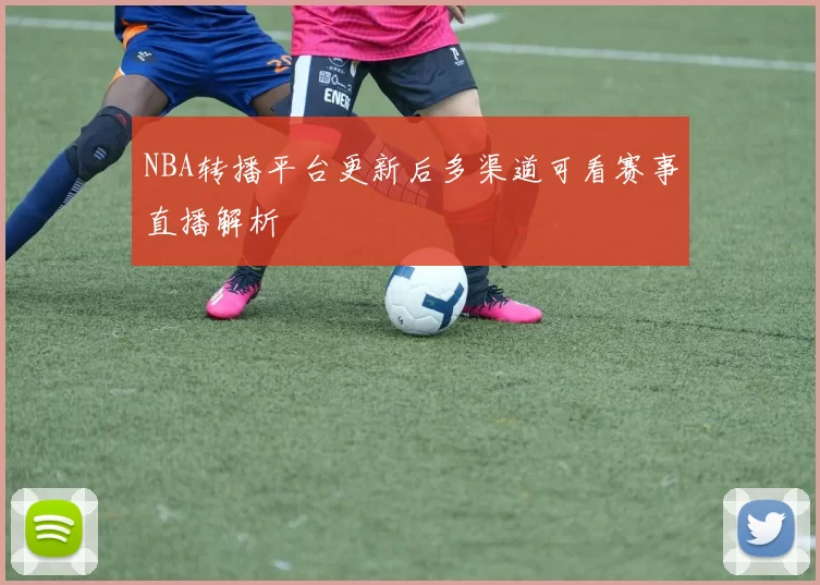 NBA转播平台更新后多渠道可看赛事直播解析