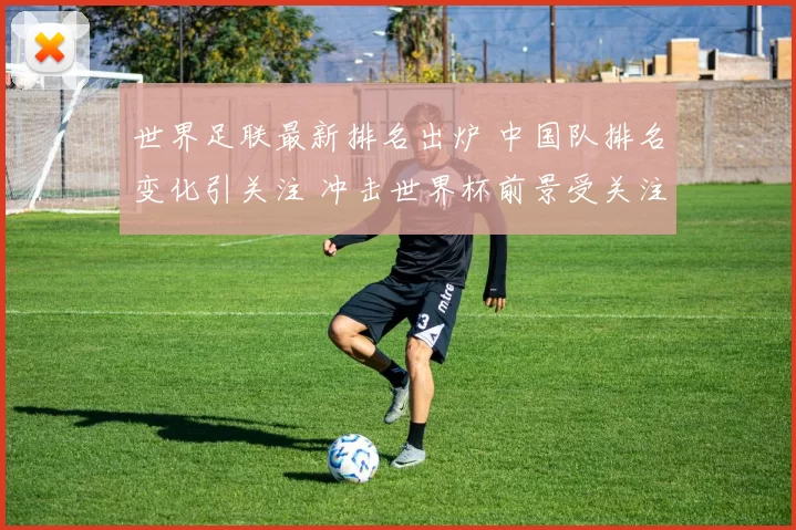 世界足联最新排名出炉 中国队排名变化引关注 冲击世界杯前景受关注