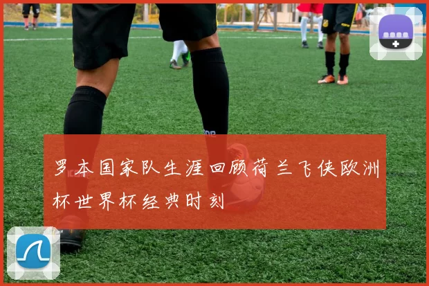 罗本国家队生涯回顾荷兰飞侠欧洲杯世界杯经典时刻