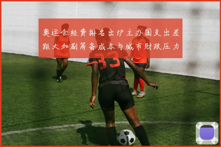 奥运会经费排名出炉主办国支出差距大加剧筹备成本与城市财政压力