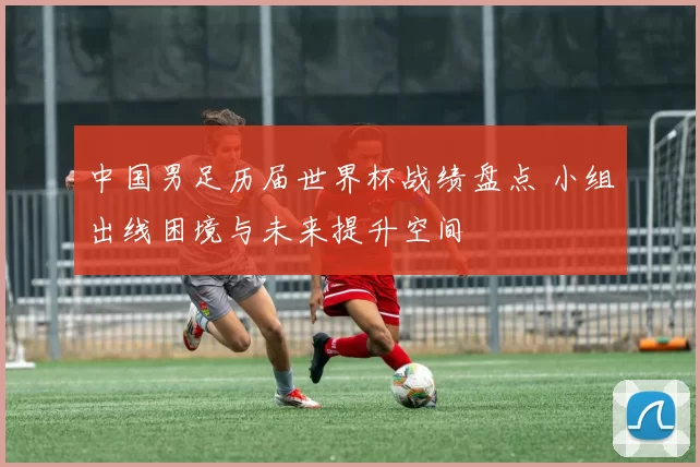 中国男足历届世界杯战绩盘点 小组出线困境与未来提升空间