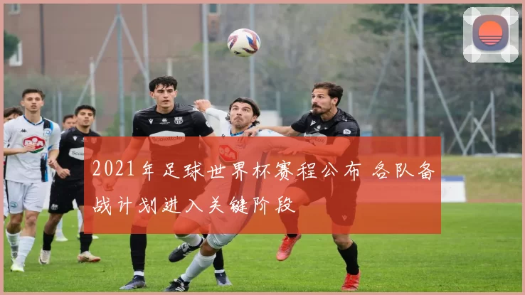 2021年足球世界杯赛程公布 各队备战计划进入关键阶段