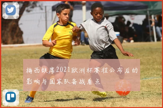 梅西缺席2021欧洲杯赛程公布后的影响与国家队备战看点