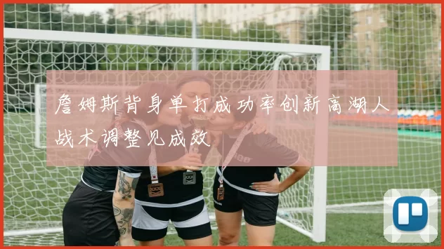 詹姆斯背身单打成功率创新高湖人战术调整见成效