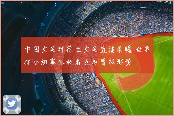 中国女足对荷兰女足直播前瞻 世界杯小组赛末轮看点与晋级形势