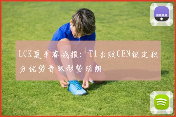 LCK夏季赛战报：T1击败GEN锁定积分优势晋级形势明朗