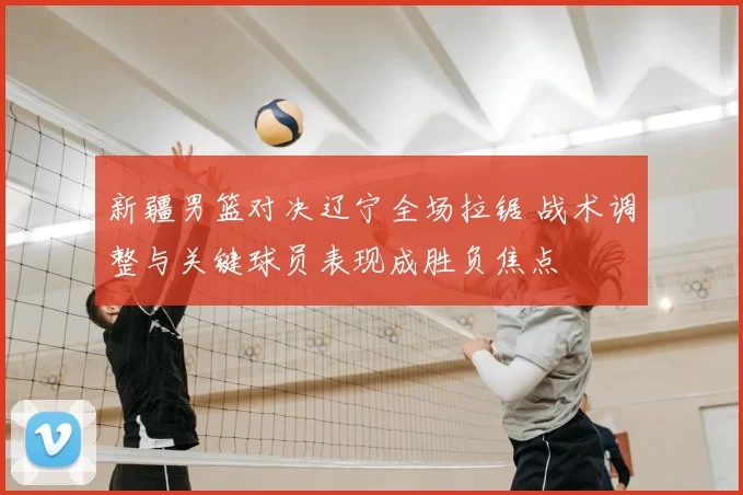 新疆男篮对决辽宁全场拉锯 战术调整与关键球员表现成胜负焦点