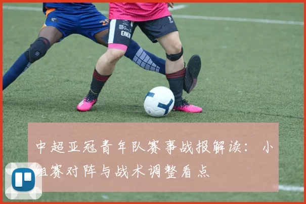 中超亚冠青年队赛事战报解读：小组赛对阵与战术调整看点