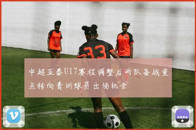 中超亚泰U17赛程调整后两队备战重点转向青训球员出场机会