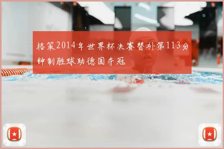 格策2014年世界杯决赛替补第113分钟制胜球助德国夺冠