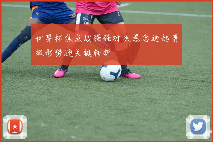 世界杯焦点战强强对决悬念迭起晋级形势迎关键转折