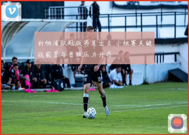 利物浦欧冠版再度出击 小组赛关键战前景与晋级压力并存