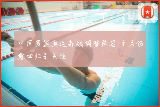 中国男篮奥运备战调整阵容 主力伤愈回归引关注