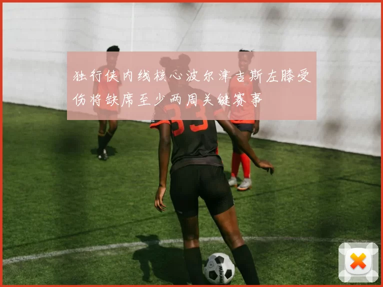 独行侠内线核心波尔津吉斯左膝受伤将缺席至少两周关键赛事