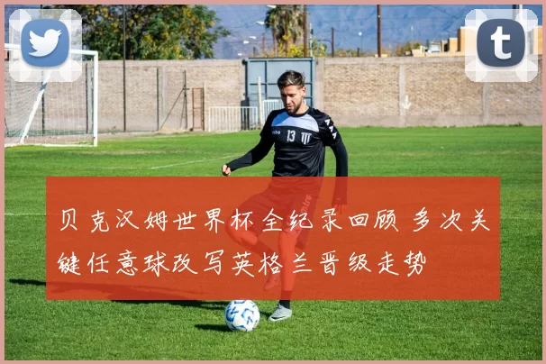 贝克汉姆世界杯全纪录回顾 多次关键任意球改写英格兰晋级走势