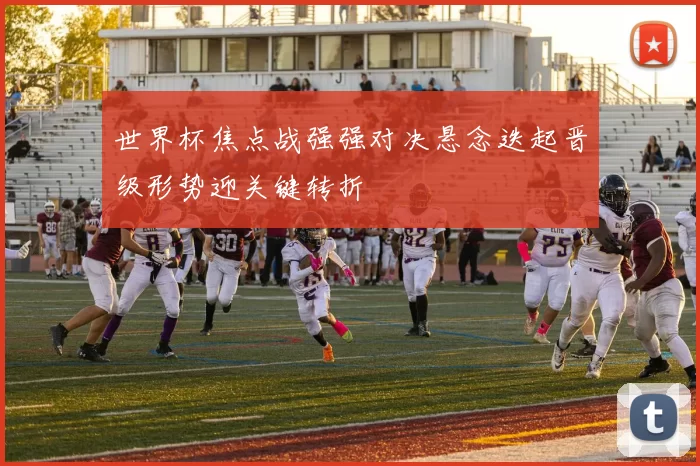 世界杯焦点战强强对决悬念迭起晋级形势迎关键转折