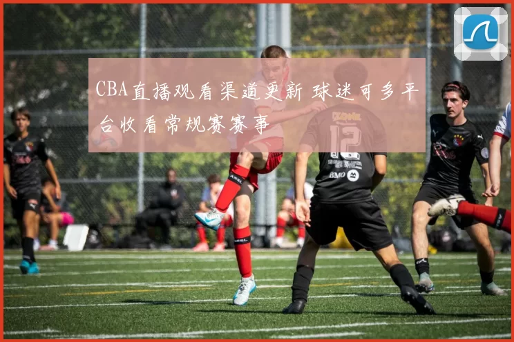 CBA直播观看渠道更新 球迷可多平台收看常规赛赛事