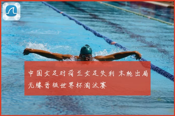 中国女足对荷兰女足失利 末轮出局无缘晋级世界杯淘汰赛