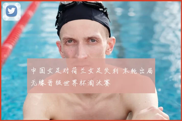 中国女足对荷兰女足失利 末轮出局无缘晋级世界杯淘汰赛