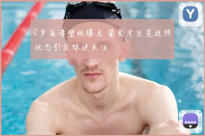 C罗高清壁纸曝光 葡萄牙巨星近照状态引发球迷关注