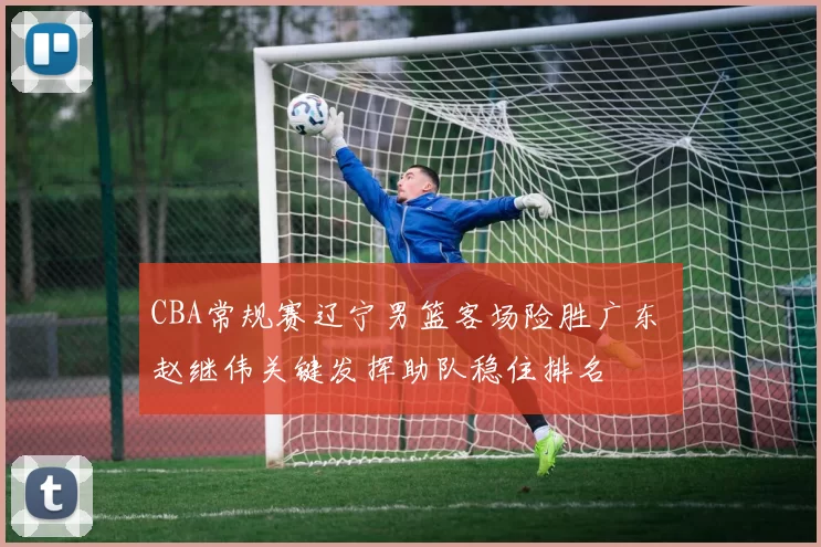 CBA常规赛辽宁男篮客场险胜广东 赵继伟关键发挥助队稳住排名