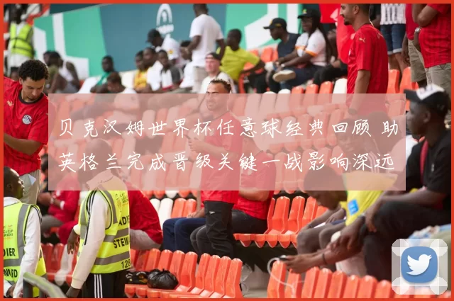 贝克汉姆世界杯任意球经典回顾 助英格兰完成晋级关键一战影响深远