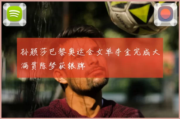 孙颖莎巴黎奥运会女单夺金完成大满贯陈梦获银牌