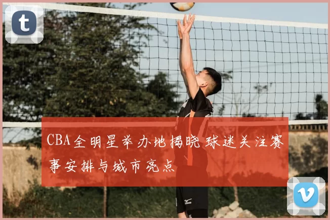 CBA全明星举办地揭晓 球迷关注赛事安排与城市亮点