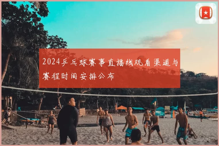 2024乒乓球赛事直播线观看渠道与赛程时间安排公布