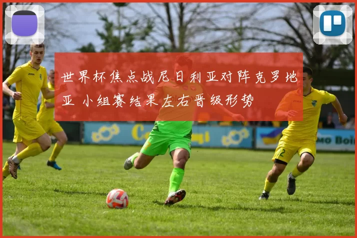 世界杯焦点战尼日利亚对阵克罗地亚 小组赛结果左右晋级形势